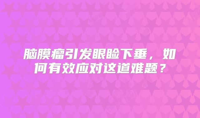 脑膜瘤引发眼睑下垂，如何有效应对这道难题？
