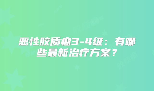 恶性胶质瘤3-4级：有哪些最新治疗方案？