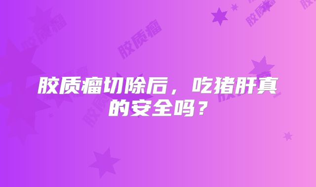 胶质瘤切除后，吃猪肝真的安全吗？