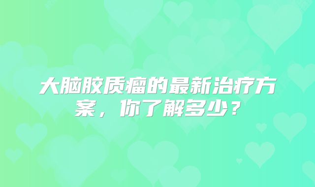 大脑胶质瘤的最新治疗方案，你了解多少？