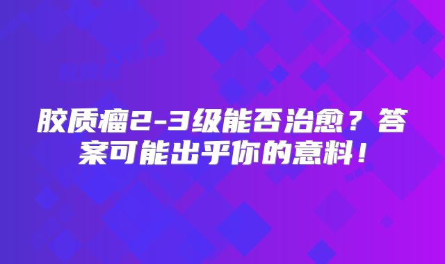 胶质瘤2-3级能否治愈？答案可能出乎你的意料！