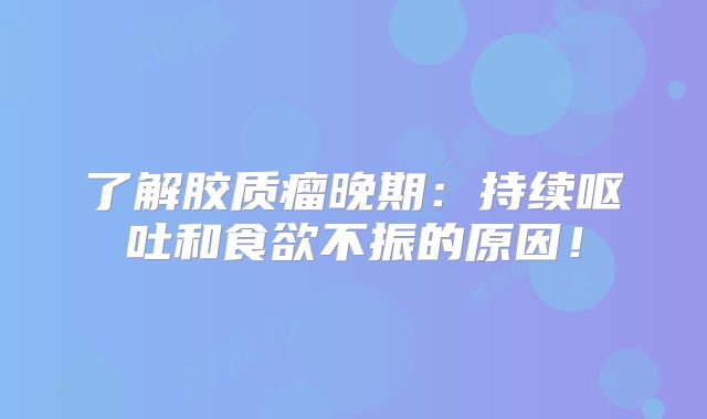 了解胶质瘤晚期：持续呕吐和食欲不振的原因！
