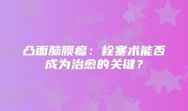 凸面脑膜瘤：栓塞术能否成为治愈的关键？