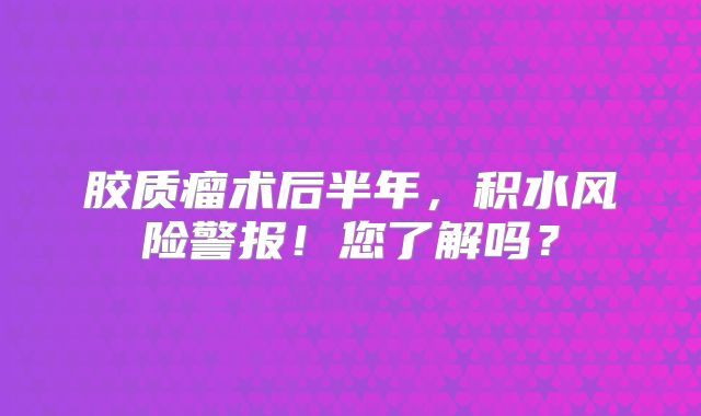胶质瘤术后半年，积水风险警报！您了解吗？