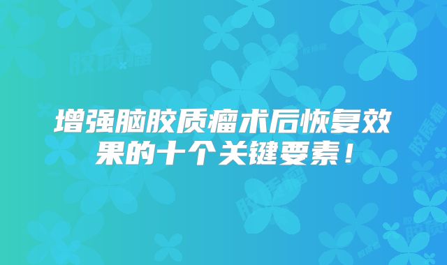 增强脑胶质瘤术后恢复效果的十个关键要素！
