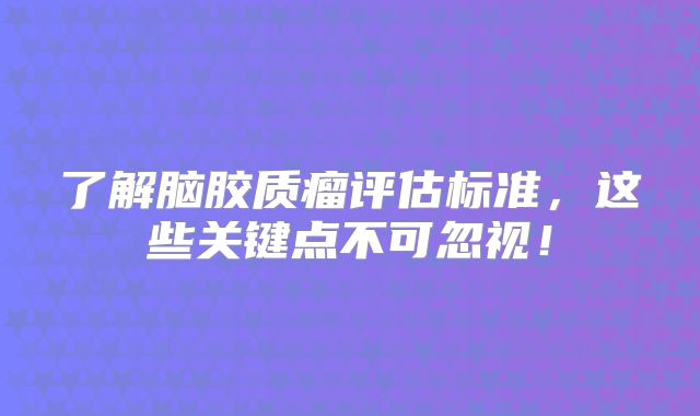 了解脑胶质瘤评估标准，这些关键点不可忽视！