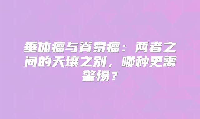 垂体瘤与脊索瘤：两者之间的天壤之别，哪种更需警惕？