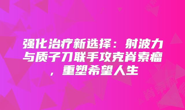 强化治疗新选择：射波力与质子刀联手攻克脊索瘤，重塑希望人生