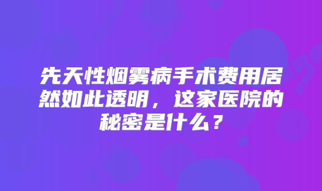 先天性烟雾病手术费用居然如此透明，这家医院的秘密是什么？