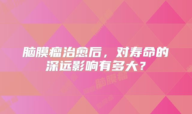 脑膜瘤治愈后，对寿命的深远影响有多大？