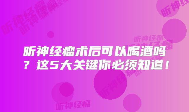听神经瘤术后可以喝酒吗？这5大关键你必须知道！