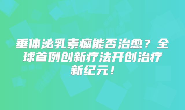 垂体泌乳素瘤能否治愈？全球首例创新疗法开创治疗新纪元！