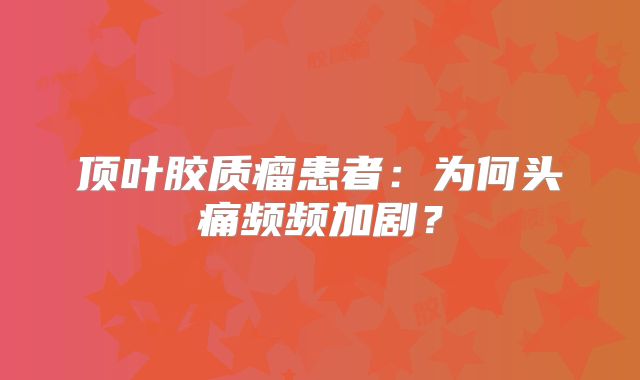 顶叶胶质瘤患者：为何头痛频频加剧？