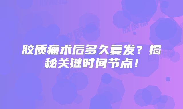 胶质瘤术后多久复发？揭秘关键时间节点！