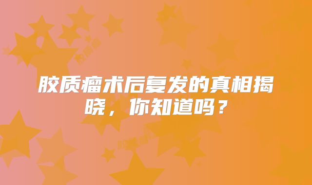 胶质瘤术后复发的真相揭晓，你知道吗？
