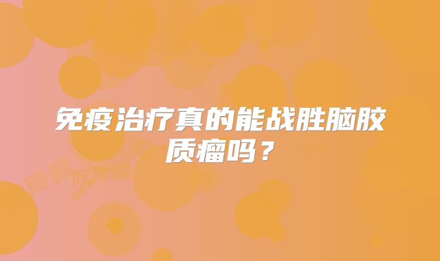 免疫治疗真的能战胜脑胶质瘤吗？