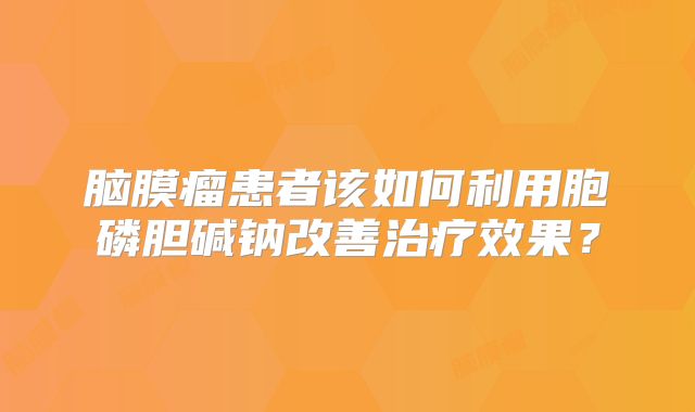 脑膜瘤患者该如何利用胞磷胆碱钠改善治疗效果？