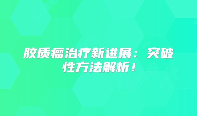胶质瘤治疗新进展：突破性方法解析！