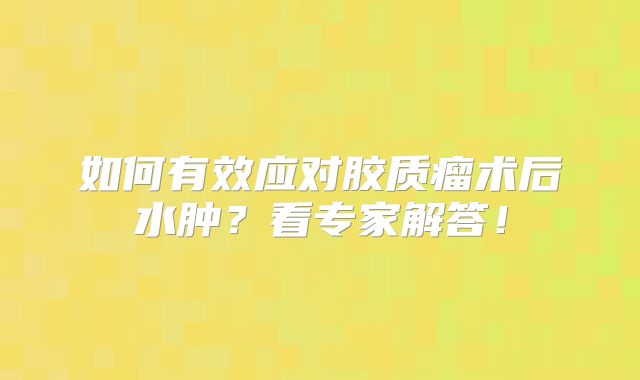 如何有效应对胶质瘤术后水肿？看专家解答！