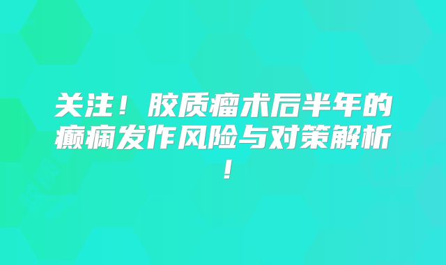 关注！胶质瘤术后半年的癫痫发作风险与对策解析！