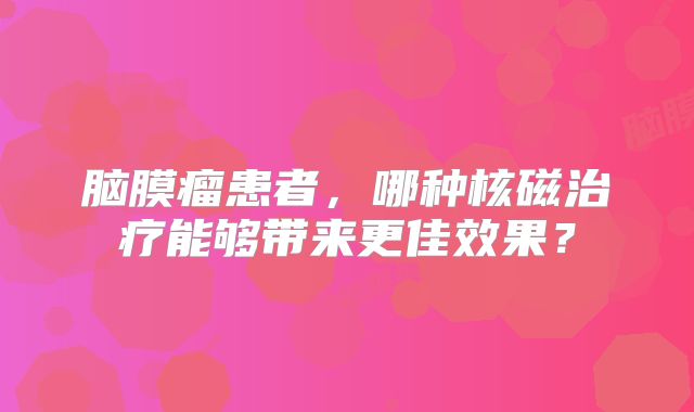 脑膜瘤患者，哪种核磁治疗能够带来更佳效果？