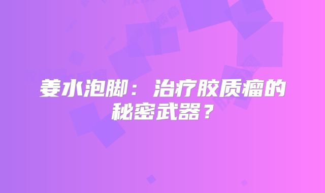 姜水泡脚：治疗胶质瘤的秘密武器？