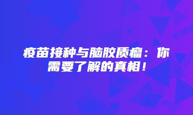疫苗接种与脑胶质瘤：你需要了解的真相！