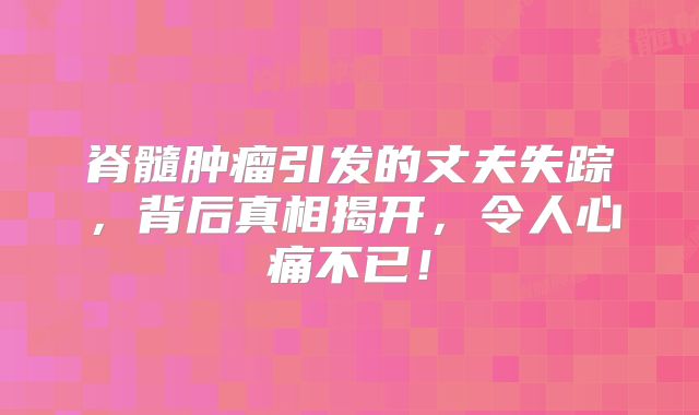 脊髓肿瘤引发的丈夫失踪，背后真相揭开，令人心痛不已！