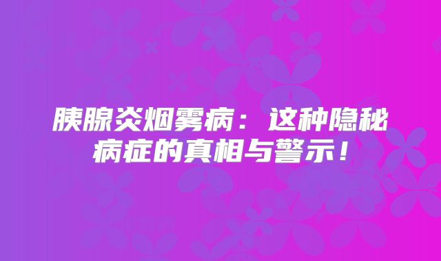 胰腺炎烟雾病：这种隐秘病症的真相与警示！