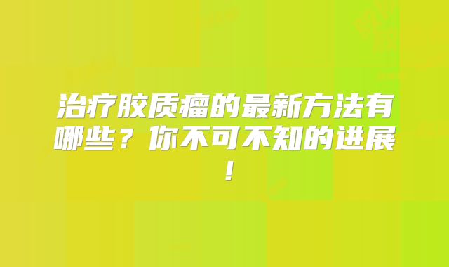 治疗胶质瘤的最新方法有哪些？你不可不知的进展！