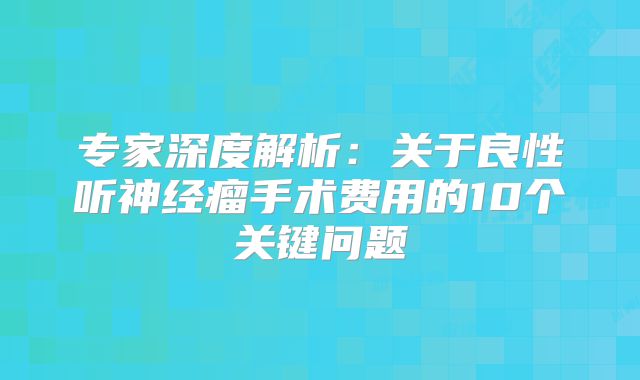 专家深度解析：关于良性听神经瘤手术费用的10个关键问题