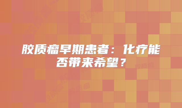 胶质瘤早期患者：化疗能否带来希望？