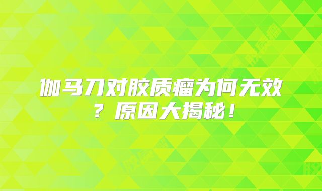 伽马刀对胶质瘤为何无效？原因大揭秘！