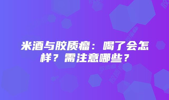 米酒与胶质瘤：喝了会怎样？需注意哪些？