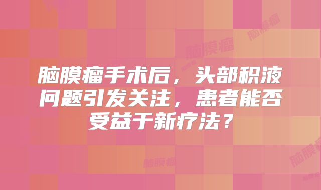 脑膜瘤手术后，头部积液问题引发关注，患者能否受益于新疗法？