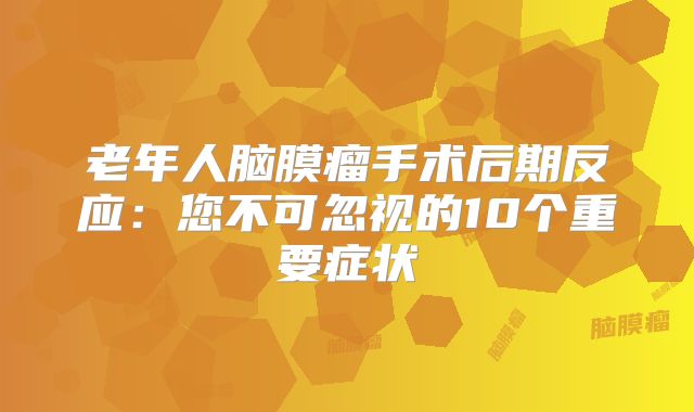 老年人脑膜瘤手术后期反应：您不可忽视的10个重要症状