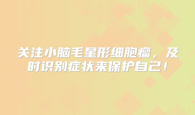 关注小脑毛星形细胞瘤，及时识别症状来保护自己！