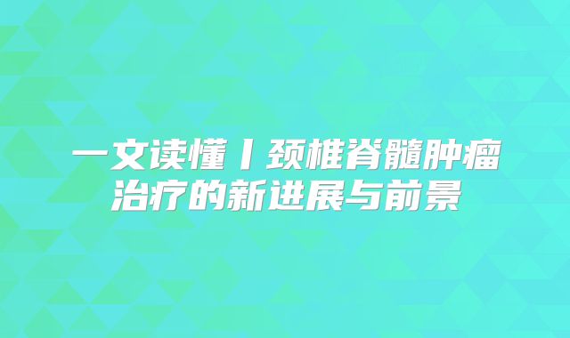 一文读懂丨颈椎脊髓肿瘤治疗的新进展与前景