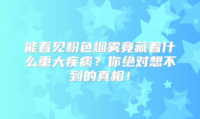 能看见粉色烟雾竟藏着什么重大疾病？你绝对想不到的真相！