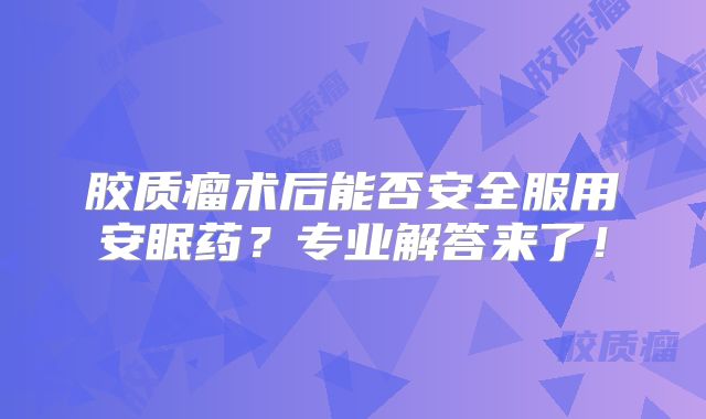 胶质瘤术后能否安全服用安眠药？专业解答来了！