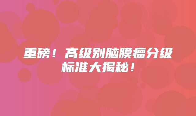 重磅！高级别脑膜瘤分级标准大揭秘！