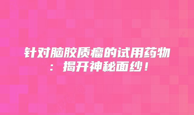 针对脑胶质瘤的试用药物：揭开神秘面纱！