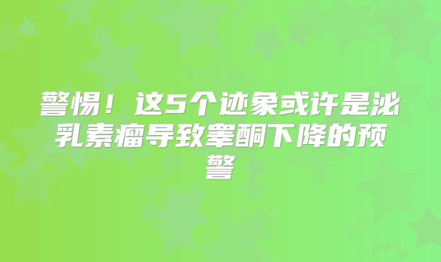 警惕！这5个迹象或许是泌乳素瘤导致睾酮下降的预警
