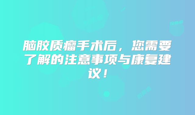脑胶质瘤手术后，您需要了解的注意事项与康复建议！