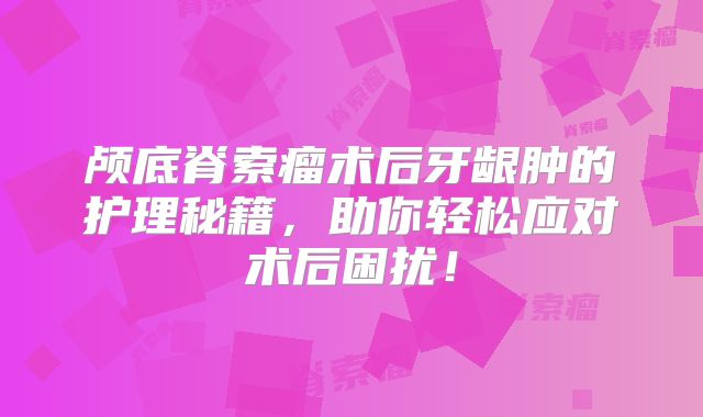 颅底脊索瘤术后牙龈肿的护理秘籍，助你轻松应对术后困扰！