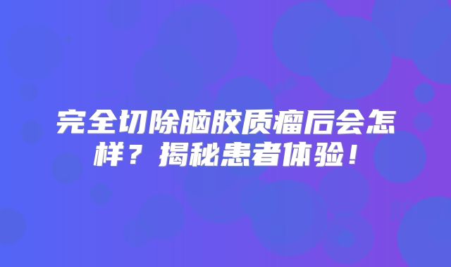 完全切除脑胶质瘤后会怎样？揭秘患者体验！