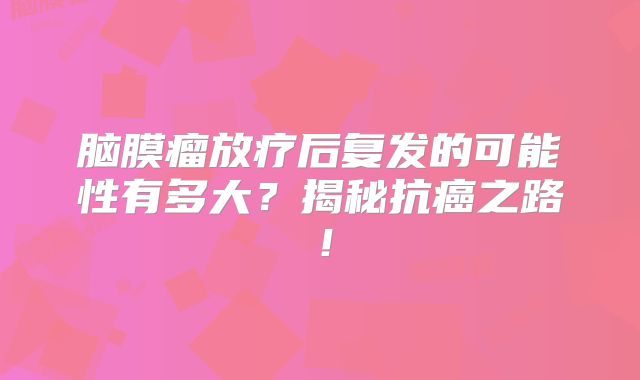 脑膜瘤放疗后复发的可能性有多大？揭秘抗癌之路！