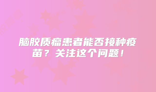 脑胶质瘤患者能否接种疫苗？关注这个问题！