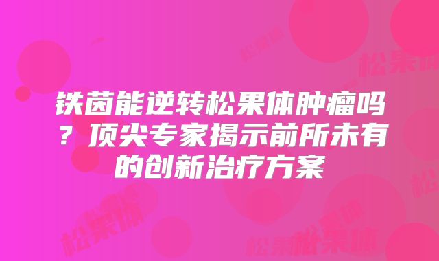 铁茵能逆转松果体肿瘤吗？顶尖专家揭示前所未有的创新治疗方案