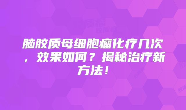 脑胶质母细胞瘤化疗几次，效果如何？揭秘治疗新方法！
